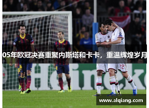 05年欧冠决赛重聚内斯塔和卡卡，重温辉煌岁月